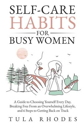 Self-Care Habits for Busy Women: A Guide to Choosing Yourself Every Day, Breaking Free From an Overwhelming Lifestyle, and 6 Steps to Getting Back on