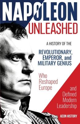 Napoleon Unleashed: A History of the Revolutionary, Emperor, and Military Genius who Reshaped Europe and Defined Modern Leadership