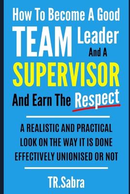 How to Become a Good Team Leader and a Supervisor and Earn the Respect: A Realistic and Practical Look at the Way It Is Done Effectively; Unionised or