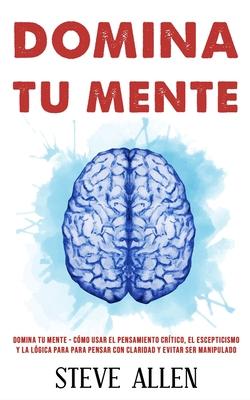 Domina tu mente - Cmo usar el pensamiento crtico, el escepticismo y la lgica para para pensar con claridad y evitar ser manipulado: Tcnicas probad