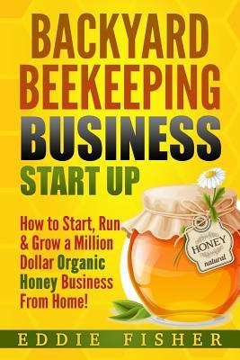 Backyard Beekeeping Business Strat Up: How to Start, Run & Grow a Million Dollar Organic Honey Business From Home!