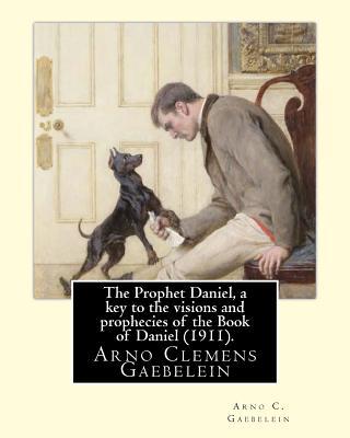 The Prophet Daniel, a key to the visions and prophecies of the Book of Daniel (1911). By: Arno C. Gaebelein: Arno Clemens Gaebelein (August 27, 1861 -