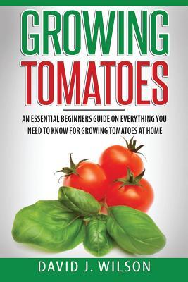 Growing Tomatoes: An Essential Beginners Guide on Everything You Need to Know for Growing Tomatoes at Home