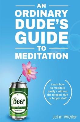 An Ordinary Dude's Guide to Meditation: Learn how to meditate easily - without the religion, fluff or hippie stuff