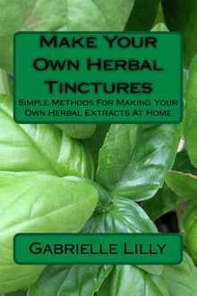 Make Your Own Herbal Tinctures: Simple Methods For Making Your Own Herbal Extracts At Home