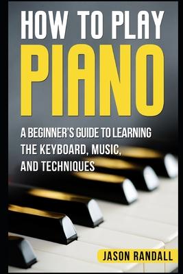 How to Play Piano: A Beginner's Guide to Learning the Keyboard, Music, and Techniques