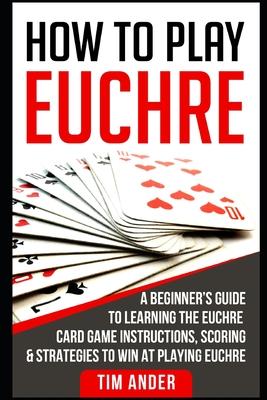 How to Play Euchre: A Beginner's Guide to Learning the Euchre Card Game Instructions, Scoring & Strategies to Win at Playing Euchre