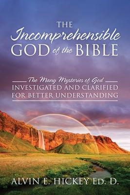 The Incomprehensible God of the Bible: The Many Mysteries of God Investigated and Clarified for Better Understanding