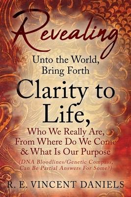 Revealing Unto the World, Bring Forth Clarity to Life,: Who We Really Are, From Where Do We Come & What Is Our Purpose (DNA Bloodlines/Genetic Compass