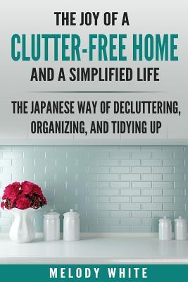 The Joy of a Clutter-Free Home and a Simplified Life: The Japanese Way of Decluttering, Organizing, and Tidying Up