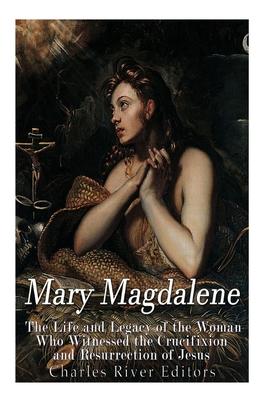 Mary Magdalene: The Life and Legacy of the Woman Who Witnessed the Crucifixion and Resurrection of Jesus