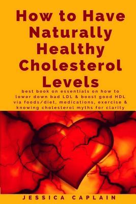 How to Have Naturally Healthy Cholesterol Levels: the best book on essentials on how to lower bad LDL & boost good HDL via foods/diet, medications, ex