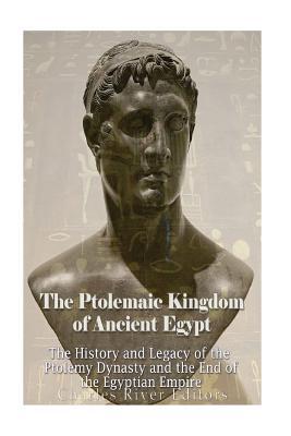 The Ptolemaic Kingdom of Ancient Egypt: The History and Legacy of the Ptolemy Dynasty and the End of the Egyptian Empire