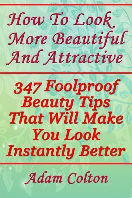 How To Look More Beautiful And Attractive: 347 Foolproof Beauty Tips That Will Make You Look Instantly Better