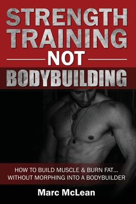 Strength Training NOT Bodybuilding: How To Build Muscle And Burn Fat...Without Morphing Into A Bodybuilder