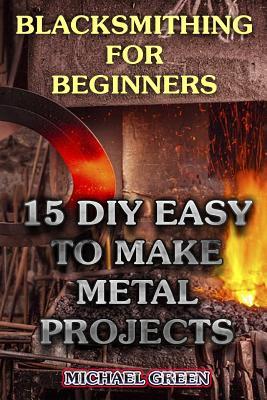 Blacksmithing for Beginners: 15 DIY Easy to Make Metal Projects: (Blacksmith, How To Blacksmith)