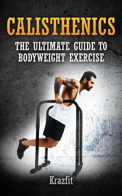 Calisthenics: THE ULTIMATE GUIDE TO BODYWEIGHT EXERCISE: Get faster results that stay, an never go away