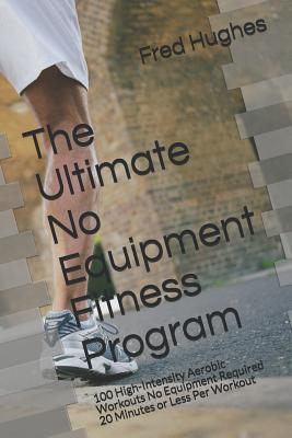 The Ultimate No Equipment Fitness Program: 100 High-Intensity Aerobic Workouts No Equipment Required 20 Minutes or Less Per Workout