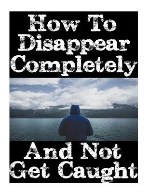 How To Disappear Completely and Not Get Caught: 26 Lessons On How To Evade The Authorities, Establish A New Identity, and Start A New Life Without Lea