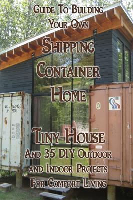 Guide To Building Your Own Shipping Container Home, Tiny house And 35 DIY Outdoor and Indoor Projects For Comfort Living: (How To Build a Small Home,