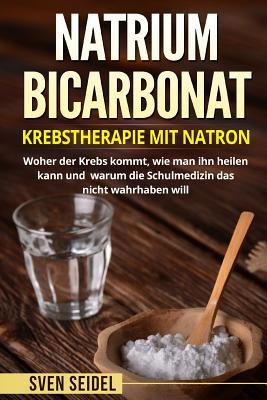 Natriumbicarbonat: Krebstherapie Mit Natron. Woher Der Krebs Kommt, Wie Man Ihn Heilen Kann Und Warum Die Schulmedizin Das Nicht Wahrhabe