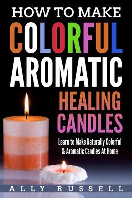 How to Make Colorful Aromatic Healing Candles: Learn to Make Naturally Colorful & Aromatic Candles At Home