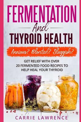 Fermentation and Thyroid Health: Anxious? Bloated? Sluggish? Get Relief with Over 20 Fermented Food Recipes to Help Heal Your Thyroid