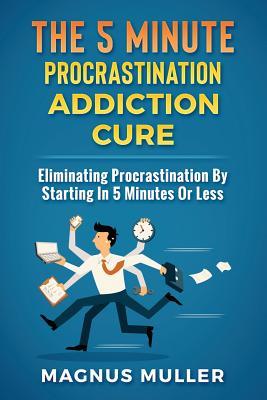 The 5 Minute Procrastination Addiction Cure: Eliminating Procrastination by Starting in 5 Minutes or Less