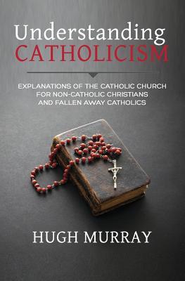 Understanding Catholicism: Explanations of the Catholic Church for Non-Catholic Christians and Fallen Away Catholics