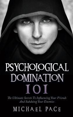 Psychological Domination 101: The Ultimate Secrets To Influencing Your Friends And Subduing Your Enemies