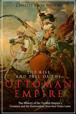 The Rise and Fall of the Ottoman Empire: The History of the Turkish Empire's Creation and Its Destruction Over 600 Years Later