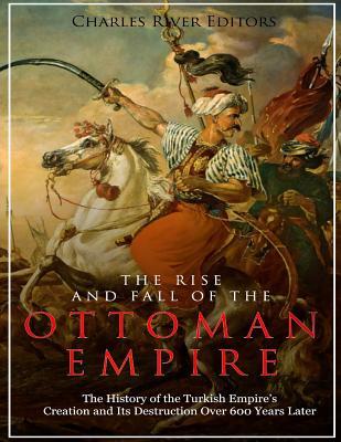 The Rise and Fall of the Ottoman Empire: The History of the Turkish Empire's Creation and Its Destruction Over 600 Years Later