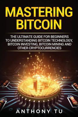 Mastering Bitcoin: The Ultimate Guide for Beginners to Understanding Bitcoin Technology, Bitcoin Investing, Bitcoin Mining and Other Cryp