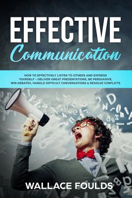 Effective Communication: How to Effectively Listen to Others and Express Yourself - Deliver Great Presentations, Be Persuasive, Win Debates, Ha