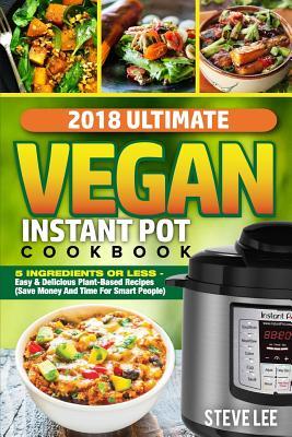 2018 Ultimate Vegan Instant Pot Cookbook: 5 Ingredients or Less- Easy & Delicious Plant-Based Recipes (Save Money and Time for Smart People)