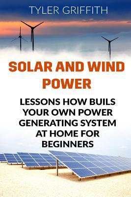 Solar and Wind Power: Lessons How Buils Your Own Power Generating System At Home for Beginners