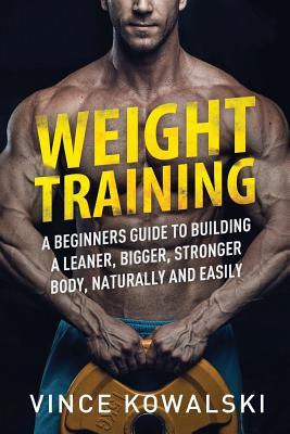 Weight Training: A Beginners Guide to Building a Leaner, Bigger, Stronger Body, Naturally and Easily