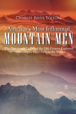 America's Most Influential Mountain Men: The History and Legacy of the 19th Century Explorers Who Helped Chart Paths to the West