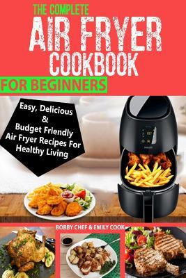 The Complete Air Fryer Cookbook For Beginners: Easy, Delicious And Budget Friendly Air Fryer Recipes For Healthy Living