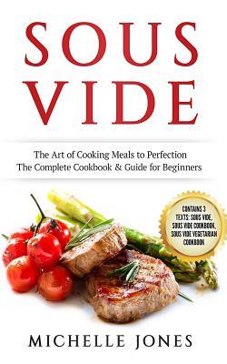 Sous Vide: The Art of Cooking Meals to Perfection - The Complete Cookbook & Guide for Beginners (Contains 3 Texts: Sous Vide, Sou