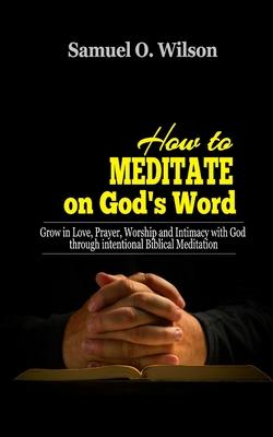 How to meditate on God's Word: Grow in love, prayer, worship and intimacy with God through intentional Biblical Meditation