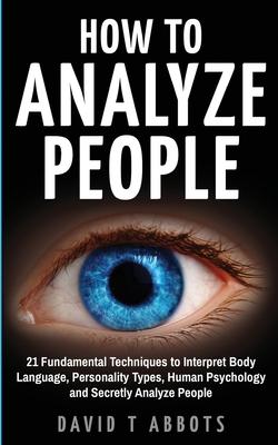 How To Analyze People: 21 Fundamental Techniques to Interpret Body Language, Personality Types, Human Psychology and Secretly Analyze People