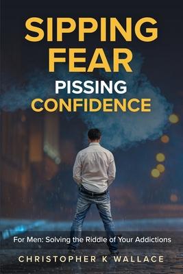 Sipping Fear Pissing Confidence: For Men: Solving the Riddle of Your Addictions