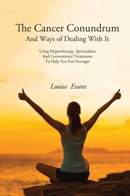 The Cancer Conundrum And Ways of Dealing With It: Using Hypnotherapy, Spiritualism and Conventional Treatments to Help You Feel Stronger