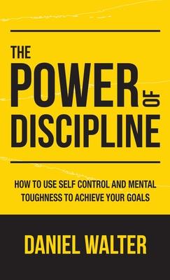 The Power of Discipline: How to Use Self Control and Mental Toughness to Achieve Your Goals