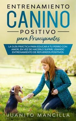 Entrenamiento Canino Positivo Para Principiantes: La Gua Prctica Para Educar a tu Perro Con Amor, en Vez de Hacerlo Sufrir, Usando Entrenamiento de