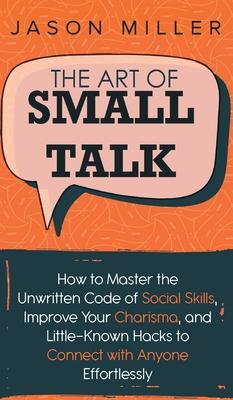 The Art of Small Talk: How to Master the Unwritten Code of Social Skills, Improve Your Charisma, and LittleKnown Hacks to Connect with Anyone