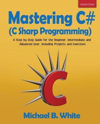 Mastering C# (C Sharp Programming): A Step by Step Guide for the Beginner, Intermediate and Advanced User, Including Projects and Exercises