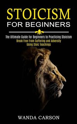 Stoicism for Beginners: Break Free From Suffering and Adversity Using Stoic Teachings (The Ultimate Guide for Beginners to Practicing Stoicism