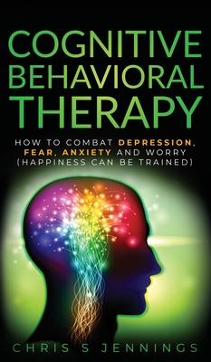 Cognitive Behavioral Therapy: How to Combat Depression, Fear, Anxiety and Worry (Happiness can be trained)